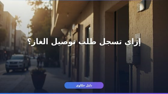 تسجيل طلب توصيل عداد غاز: الخطوات والأوراق كاملة أونلاين